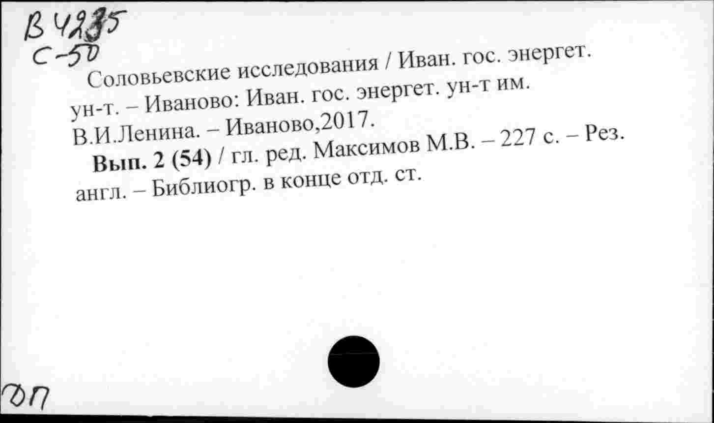 ﻿Соловьевские исследования / Иван. гос. энергет. ун-т. - Иваново: Иван. гос. энергет. ун-т им. В.И.Ленина. - Иваново,2017.
Вып. 2 (54) / гл. ред. Максимов М.В. - 227 с. - Рез. англ. - Библиогр. в конце отд. ст.